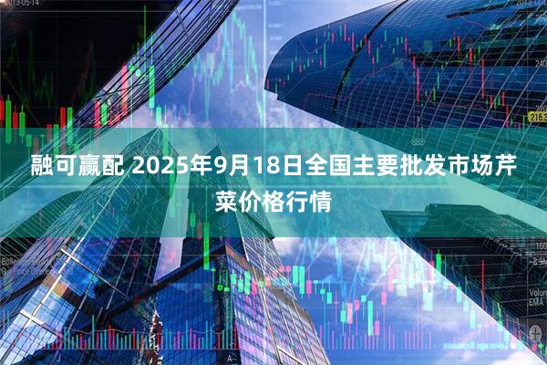 融可赢配 2025年9月18日全国主要批发市场芹菜价格行情