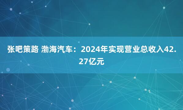 张吧策路 渤海汽车：2024年实现营业总收入42.27亿元