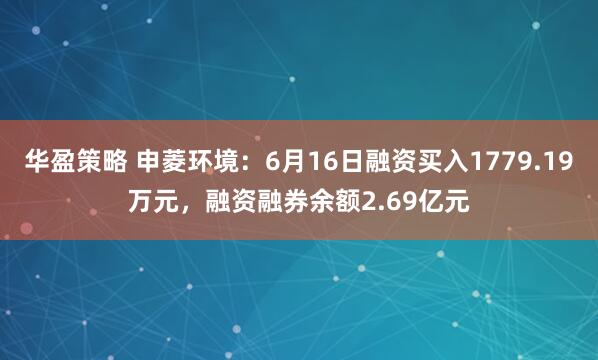 华盈策略 申菱环境：6月16日融资买入1779.19万元，融资融券余额2.69亿元