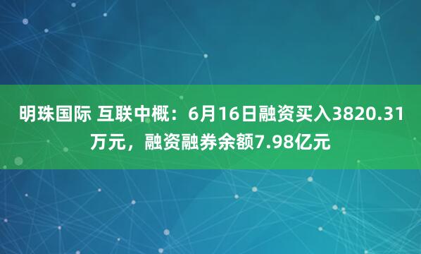 明珠国际 互联中概：6月16日融资买入3820.31万元，融资融券余额7.98亿元