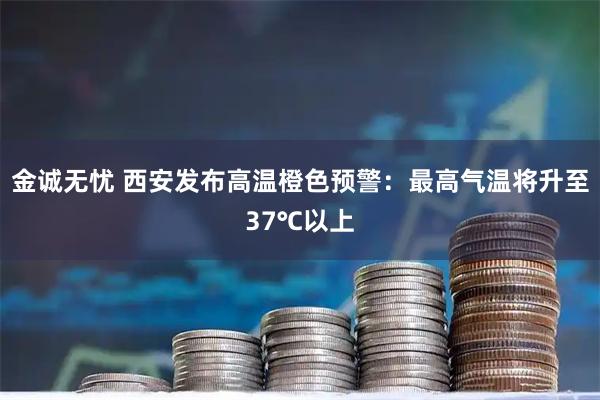 金诚无忧 西安发布高温橙色预警：最高气温将升至37℃以上