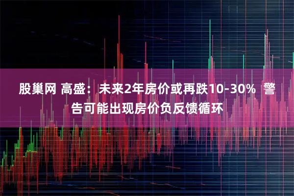 股巢网 高盛：未来2年房价或再跌10-30%  警告可能出现房价负反馈循环