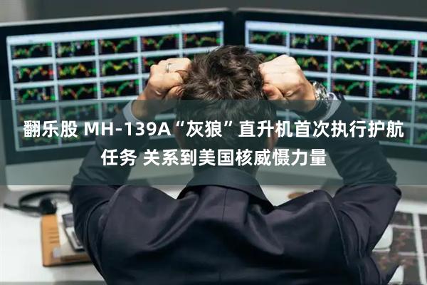 翻乐股 MH-139A“灰狼”直升机首次执行护航任务 关系到美国核威慑力量