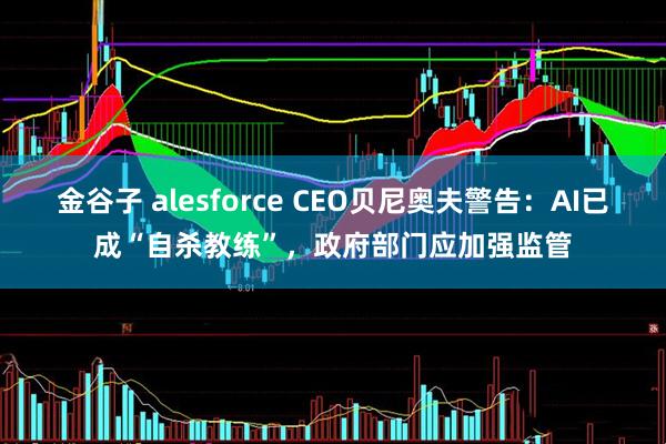 金谷子 alesforce CEO贝尼奥夫警告：AI已成“自杀教练”，政府部门应加强监管