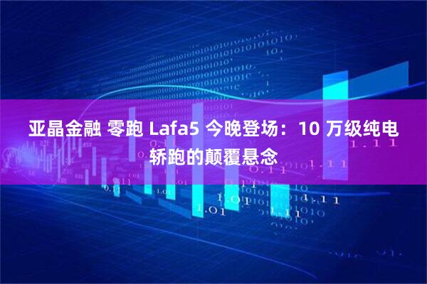 亚晶金融 零跑 Lafa5 今晚登场：10 万级纯电轿跑的颠覆悬念