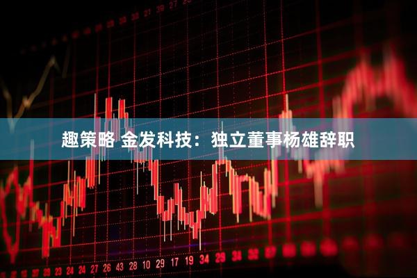 趣策略 金发科技：独立董事杨雄辞职